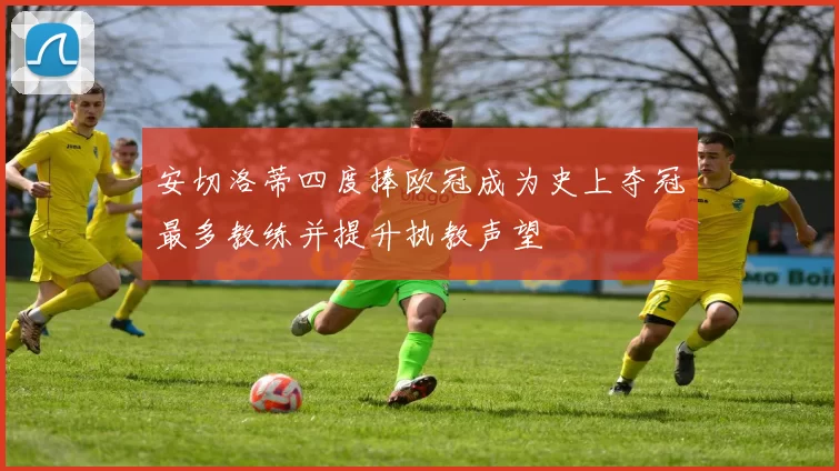 安切洛蒂四度捧欧冠成为史上夺冠最多教练并提升执教声望