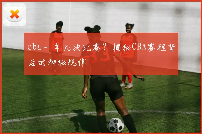 cba一年几次比赛?揭秘CBA赛程背后的神秘规律