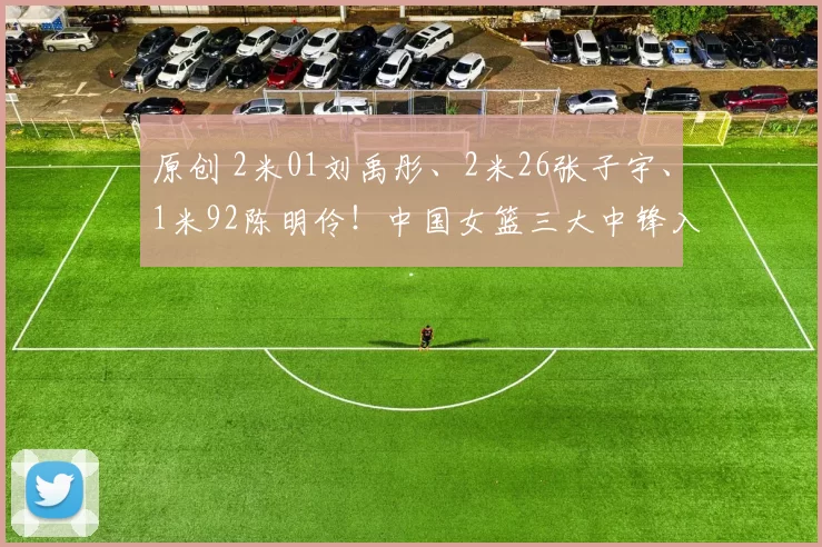 原创 2米01刘禹彤、2米26张子宇、1米92陈明伶！中国女篮三大中锋入选