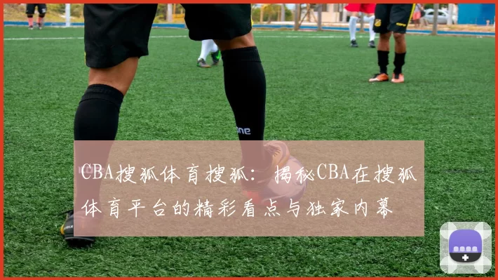 CBA搜狐体育搜狐：揭秘CBA在搜狐体育平台的精彩看点与独家内幕