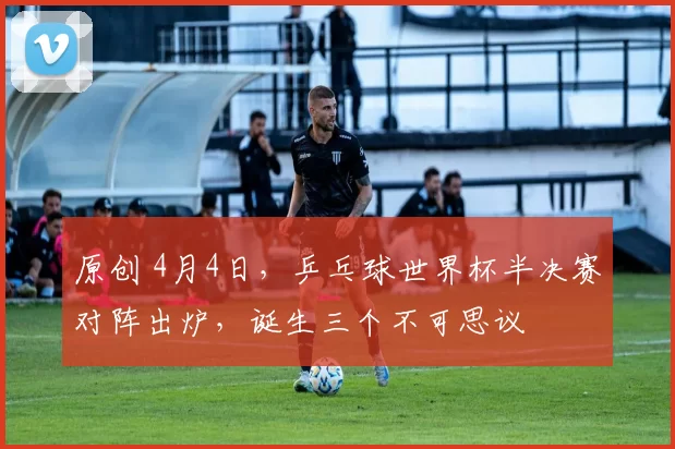 原创 4月4日,乒乓球世界杯半决赛对阵出炉,诞生三个不可思议