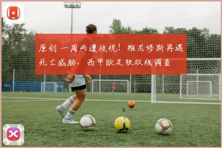 原创 一周两遭歧视！维尼修斯再遇死亡威胁，西甲欧足联双线调查