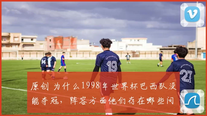 原创 为什么1998年世界杯巴西队没能夺冠,阵容方面他们存在哪些问题?