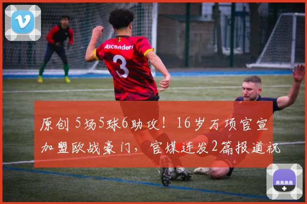 原创 5场5球6助攻！16岁万项官宣加盟欧战豪门，官媒连发2篇报道祝福