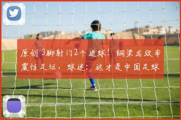 原创 3脚射门2个进球！铜梁龙效率震惊足坛，球迷：这才是中国足球希望！