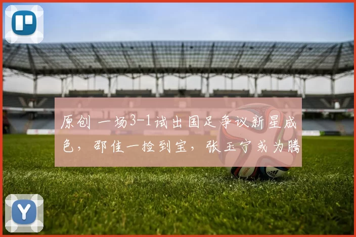 原创 一场3-1试出国足争议新星成色，邵佳一捡到宝，张玉宁或为腾位置