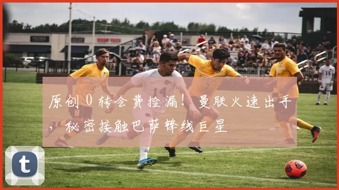 原创 0 转会费捡漏！曼联火速出手，秘密接触巴萨锋线巨星