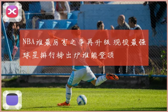 NBA谁最厉害之争再升级 现役最强球星排行榜出炉谁能登顶