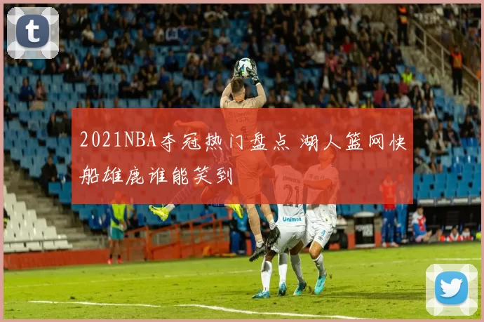 2021NBA夺冠热门盘点 湖人篮网快船雄鹿谁能笑到