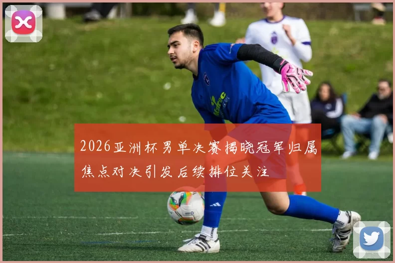 2026亚洲杯男单决赛揭晓冠军归属焦点对决引发后续排位关注