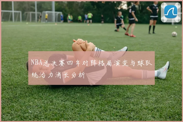 NBA总决赛四年对阵格局演变与球队统治力消长分析