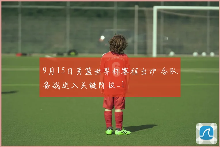 9月15日男篮世界杯赛程出炉 各队备战进入关键阶段_1