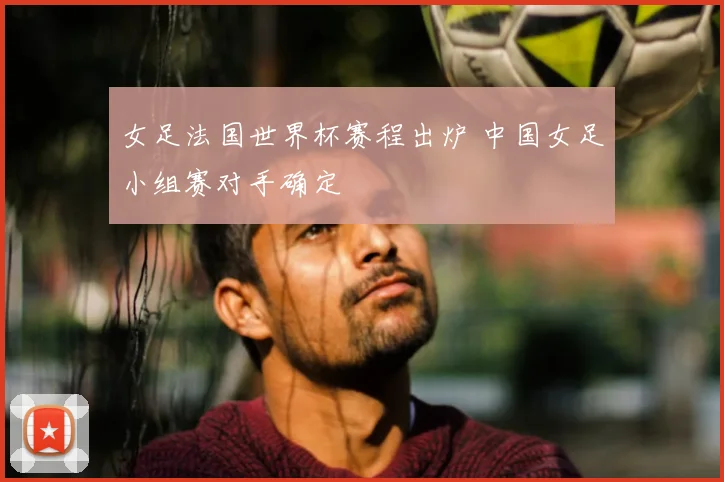 女足法国世界杯赛程出炉 中国女足小组赛对手确定